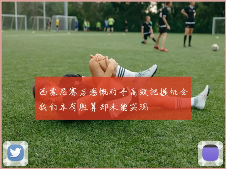 西蒙尼赛后感慨对手高效把握机会我们本有胜算却未能实现
