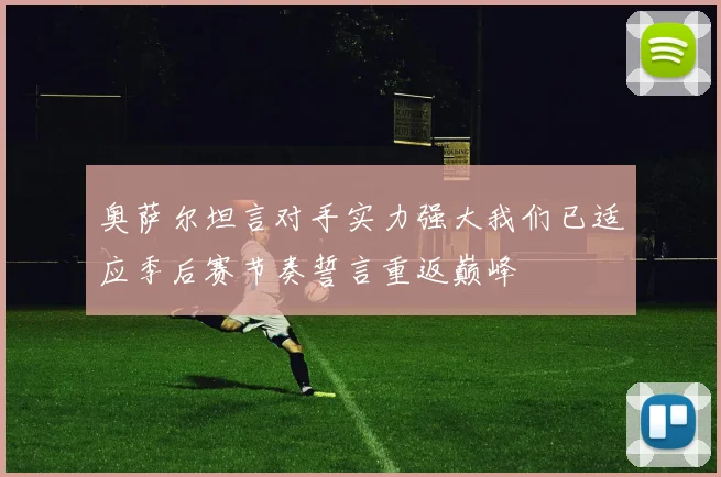 奥萨尔坦言对手实力强大我们已适应季后赛节奏誓言重返巅峰