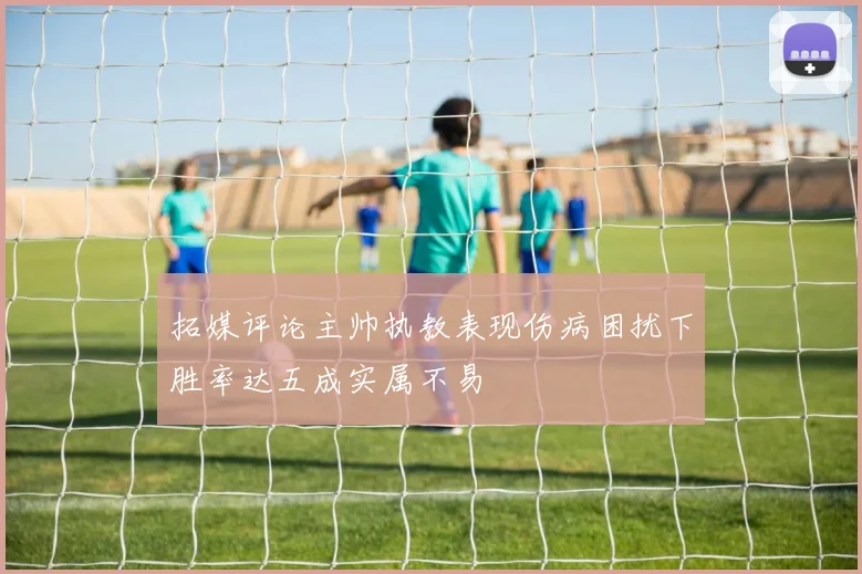 拓媒评论主帅执教表现伤病困扰下胜率达五成实属不易