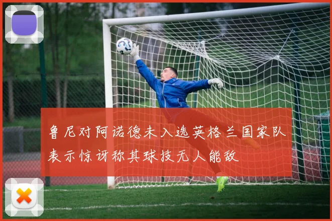 鲁尼对阿诺德未入选英格兰国家队表示惊讶称其球技无人能敌