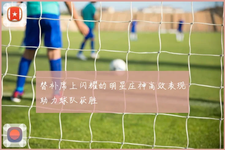 替补席上闪耀的明星庄神高效表现助力球队获胜