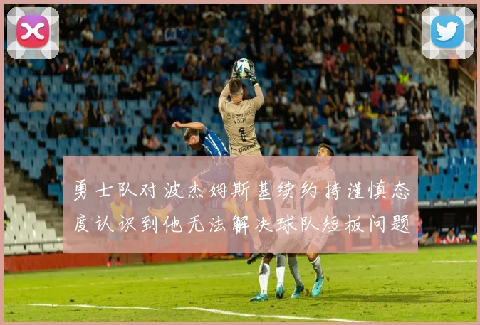 勇士队对波杰姆斯基续约持谨慎态度认识到他无法解决球队短板问题