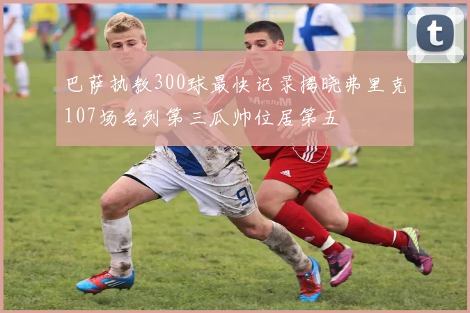 巴萨执教300球最快记录揭晓弗里克107场名列第三瓜帅位居第五
