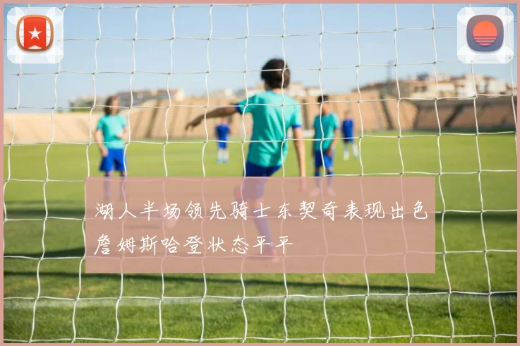 湖人半场领先骑士东契奇表现出色詹姆斯哈登状态平平