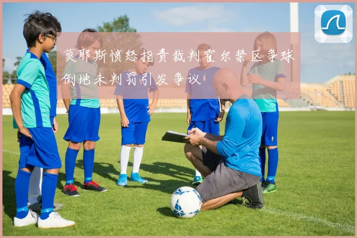莫耶斯愤怒指责裁判霍尔禁区争球倒地未判罚引发争议